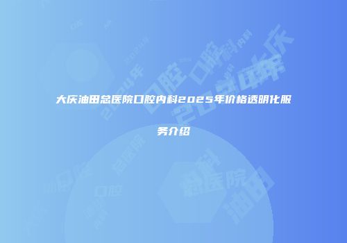 大庆油田总医院口腔内科2025年价格透明化服务介绍