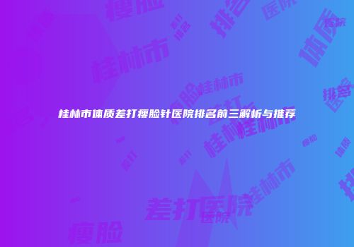 桂林市体质差打瘦脸针医院排名前三解析与推荐