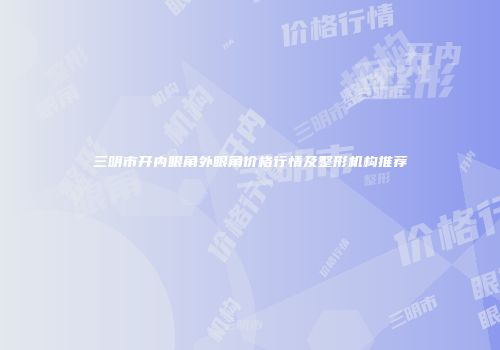 三明市开内眼角外眼角价格行情及整形机构推荐