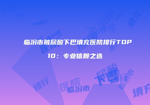 临汾市玻尿酸下巴填充医院排行TOP10：专业信赖之选