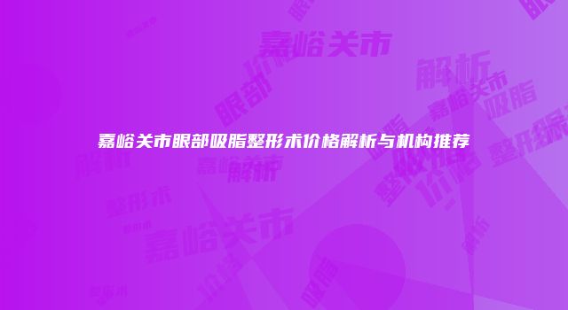 嘉峪关市眼部吸脂整形术价格解析与机构推荐