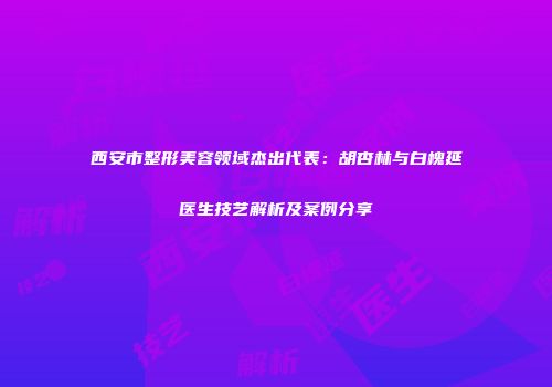 西安市整形美容领域杰出代表：胡杏林与白槐延医生技艺解析及案例分享