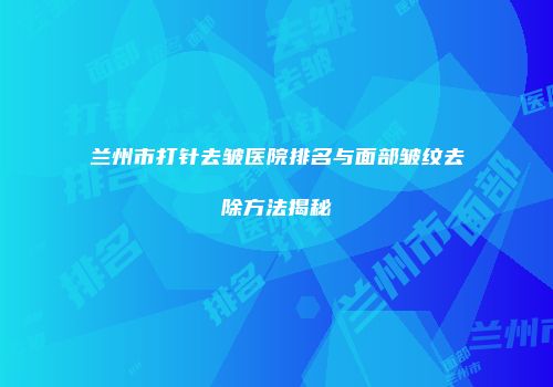 兰州市打针去皱医院排名与面部皱纹去除方法揭秘