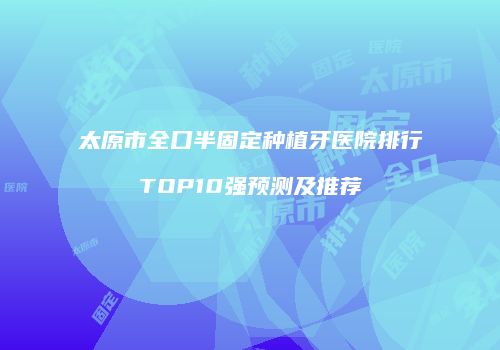 太原市全口半固定种植牙医院排行TOP10强预测及推荐