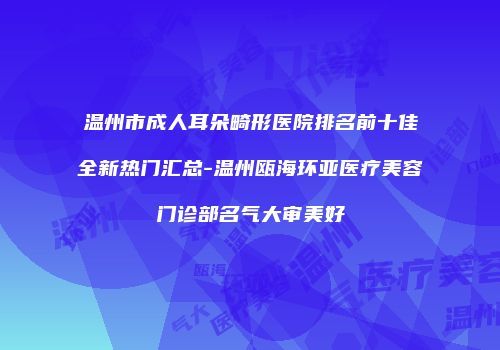 温州市成人耳朵畸形医院排名前十佳全新热门汇总-温州瓯海环亚医疗美容门诊部名气大审美好