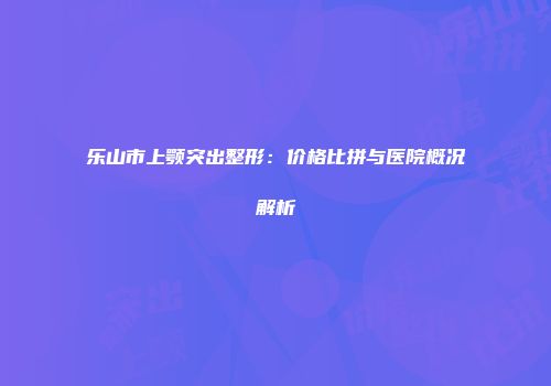 乐山市上颚突出整形：价格比拼与医院概况解析