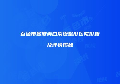 百色市嫩肤美白淡斑整形医院价格及详情揭秘