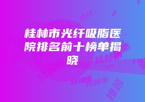 桂林市光纤吸脂医院排名前十榜单揭晓