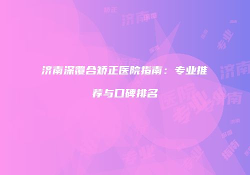 济南深覆合矫正医院指南：专业推荐与口碑排名