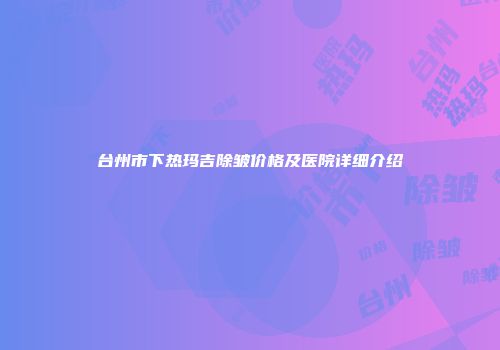 台州市下热玛吉除皱价格及医院详细介绍
