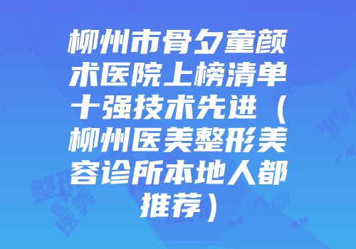 柳州市骨夕童颜术医院上榜清单十强技术先进（柳州医美整形美容诊所本地人都推荐）