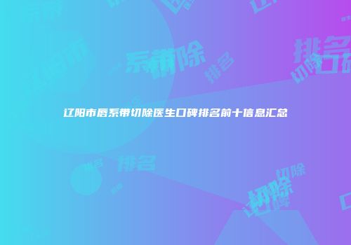 辽阳市唇系带切除医生口碑排名前十信息汇总
