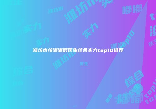 潍坊市纹嘟嘟唇医生综合实力top10推荐