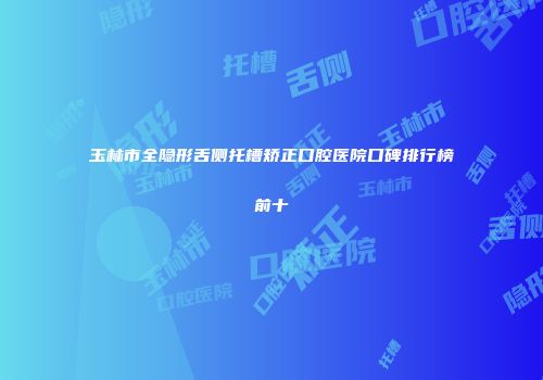 玉林市全隐形舌侧托槽矫正口腔医院口碑排行榜前十