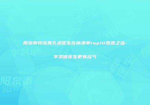 阳泉市收缩鼻孔术医生在榜清单top10靠谱之选-李武德医生更有名气