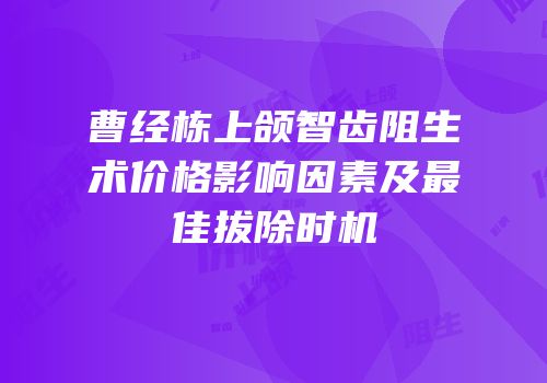 曹经栋上颌智齿阻生术价格影响因素及最佳拔除时机