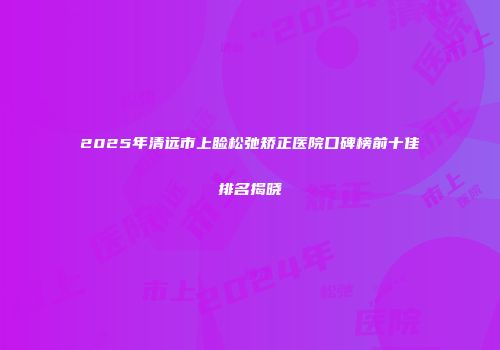 2025年清远市上睑松弛矫正医院口碑榜前十佳排名揭晓