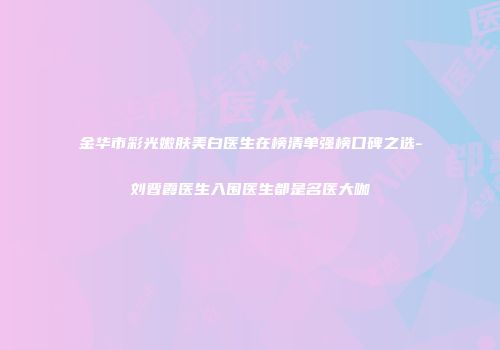 金华市彩光嫩肤美白医生在榜清单强榜口碑之选-刘晋霞医生入围医生都是名医大咖