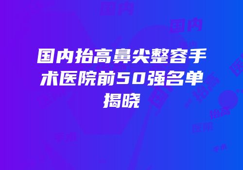 国内抬高鼻尖整容手术医院前50强名单揭晓