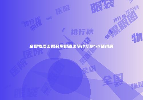 全国物理去眼袋黑眼圈医院排行榜50强揭晓
