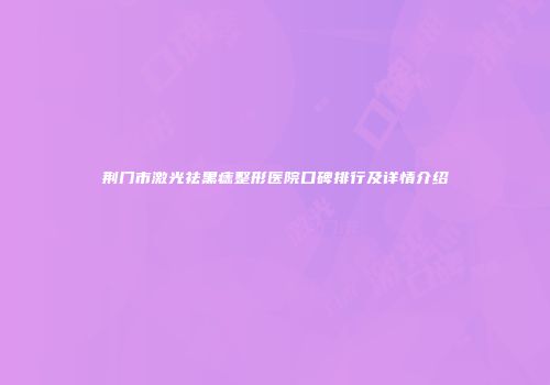 荆门市激光祛黑痣整形医院口碑排行及详情介绍