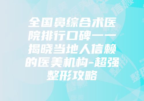 全国鼻综合术医院排行口碑一一揭晓当地人信赖的医美机构-超强整形攻略