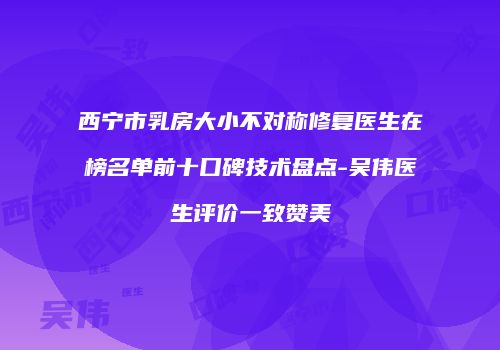 西宁市乳房大小不对称修复医生在榜名单前十口碑技术盘点-吴伟医生评价一致赞美