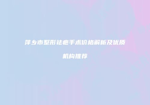 萍乡市整形祛疤手术价格解析及优质机构推荐