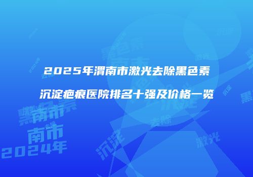 2025年渭南市激光去除黑色素沉淀疤痕医院排名十强及价格一览