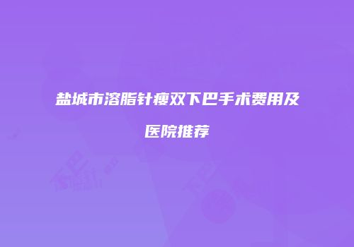 盐城市溶脂针瘦双下巴手术费用及医院推荐
