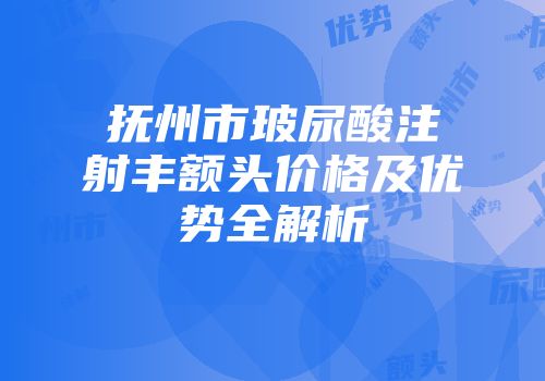 抚州市玻尿酸注射丰额头价格及优势全解析