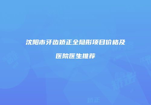 沈阳市牙齿矫正全隐形项目价格及医院医生推荐