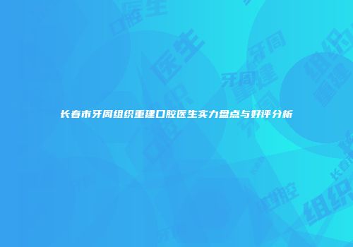 长春市牙周组织重建口腔医生实力盘点与好评分析