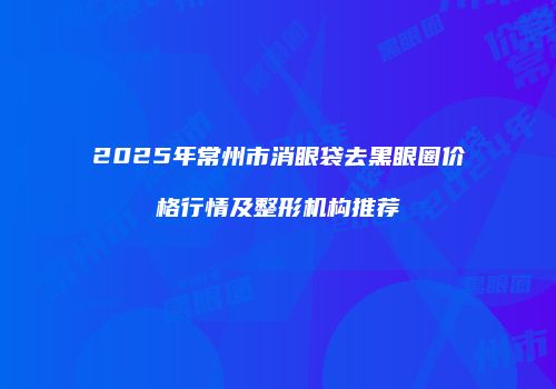 2025年常州市消眼袋去黑眼圈价格行情及整形机构推荐