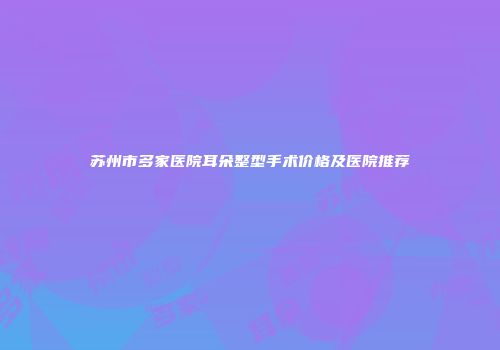 苏州市多家医院耳朵整型手术价格及医院推荐