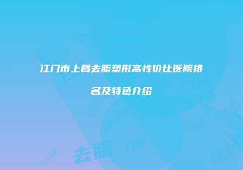 江门市上臂去脂塑形高性价比医院排名及特色介绍