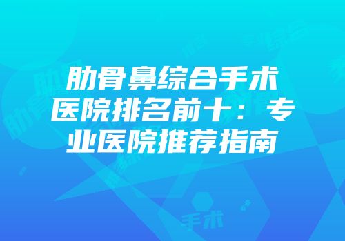 肋骨鼻综合手术医院排名前十：专业医院推荐指南