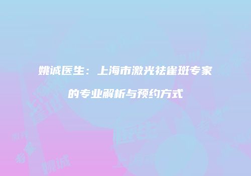 姚诚医生：上海市激光祛雀斑专家的专业解析与预约方式
