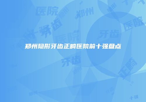 郑州隐形牙齿正畸医院前十强盘点