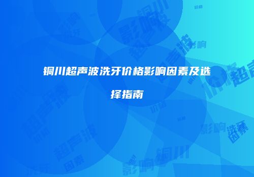 铜川超声波洗牙价格影响因素及选择指南