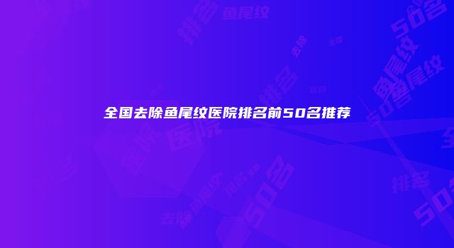 全国去除鱼尾纹医院排名前50名推荐