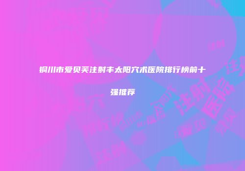 铜川市爱贝芙注射丰太阳穴术医院排行榜前十强推荐