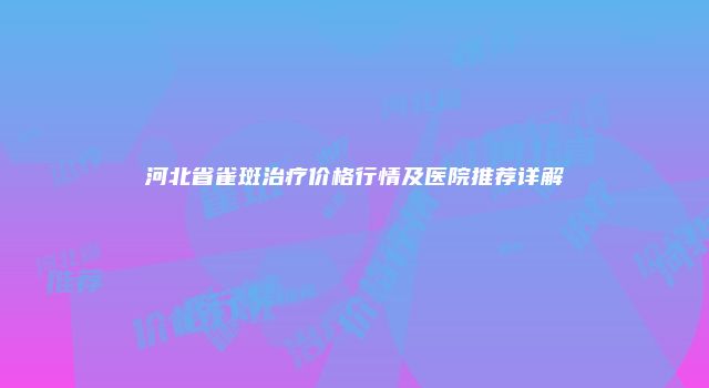 河北省雀斑治疗价格行情及医院推荐详解