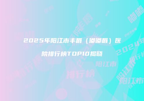 2025年阳江市丰唇（嘟嘟唇）医院排行榜TOP10揭晓