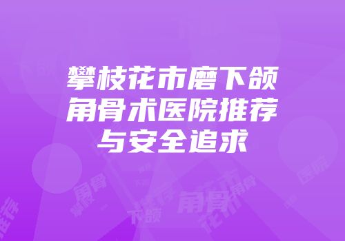 攀枝花市磨下颌角骨术医院推荐与安全追求
