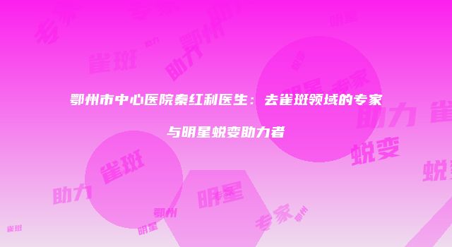 鄂州市中心医院秦红利医生：去雀斑领域的专家与明星蜕变助力者