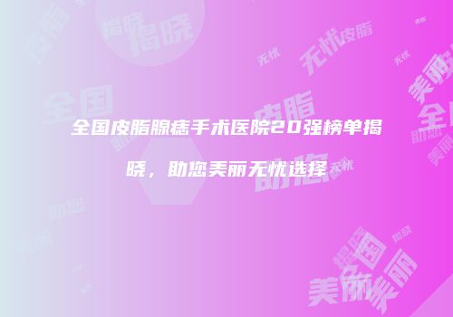 全国皮脂腺痣手术医院20强榜单揭晓，助您美丽无忧选择