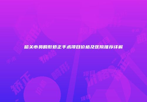 韶关市鼻畸形矫正手术项目价格及医院推荐详解