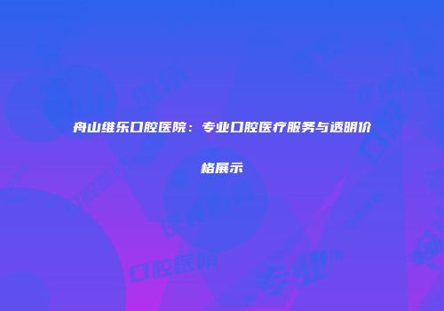 舟山维乐口腔医院：专业口腔医疗服务与透明价格展示