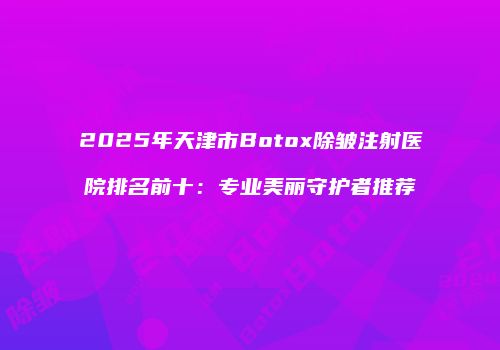2025年天津市Botox除皱注射医院排名前十：专业美丽守护者推荐